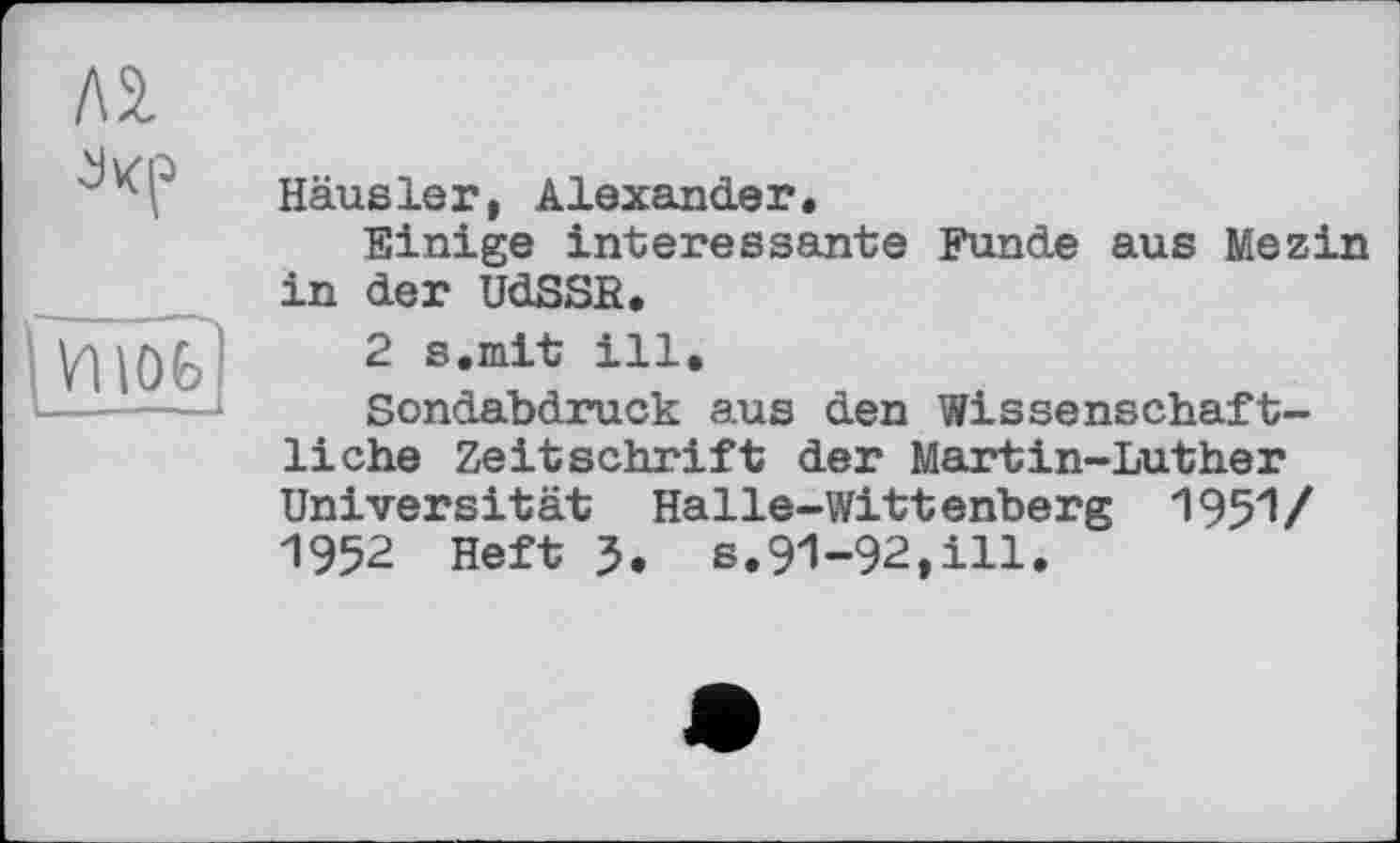 ﻿Л 2.
fvnöfe)
Häusler, Alexander.
Einige interessante Funde aus Mezin in der UdSSR.
2 s.mit ill.
Sondabdruck aus den Wissenschaftliche Zeitschrift der Martin-Luther Universität Halle-Wittenberg 1951/ 1952 Heft 5. s.91-92,ill.